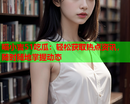 喵小吉51吃瓜：轻松获取热点资讯，随时随地掌握动态