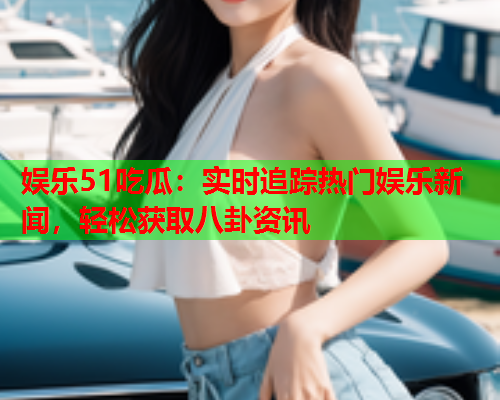 娱乐51吃瓜：实时追踪热门娱乐新闻，轻松获取八卦资讯