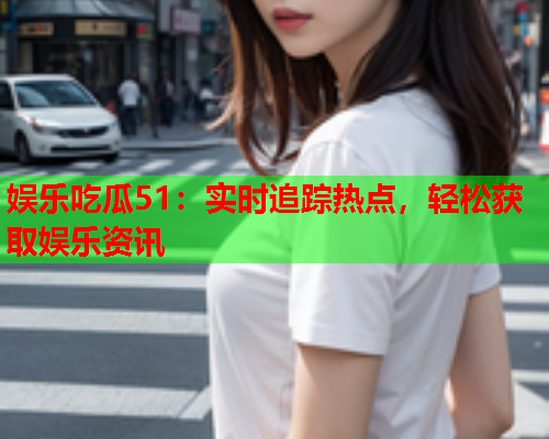 娱乐吃瓜51：实时追踪热点，轻松获取娱乐资讯