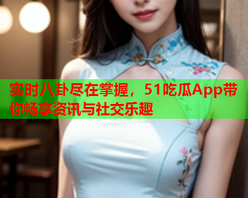 实时八卦尽在掌握，51吃瓜App带你畅享资讯与社交乐趣