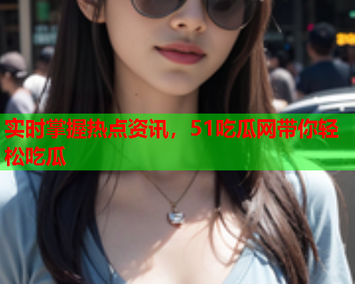 实时掌握热点资讯，51吃瓜网带你轻松吃瓜