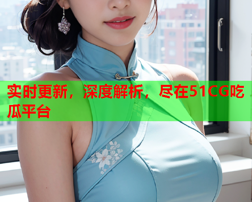 实时更新，深度解析，尽在51CG吃瓜平台