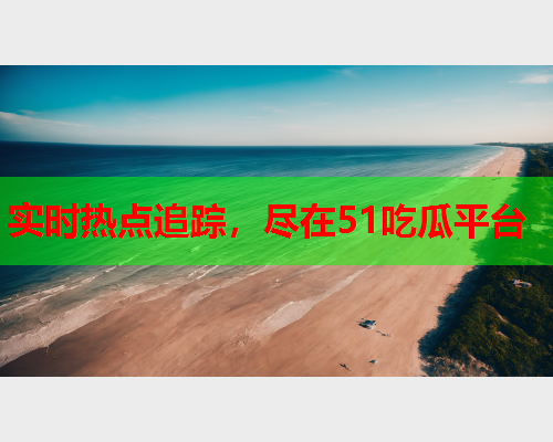 实时热点追踪，尽在51吃瓜平台
