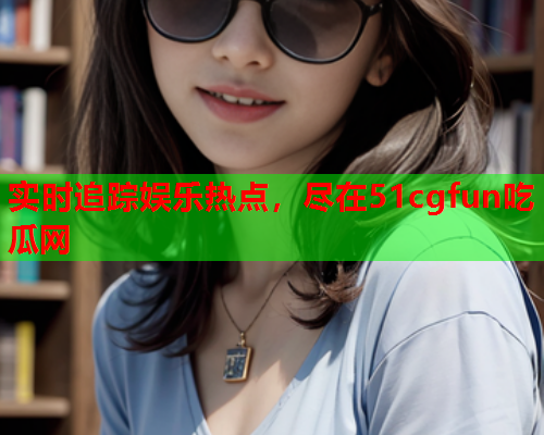 实时追踪娱乐热点，尽在51cgfun吃瓜网