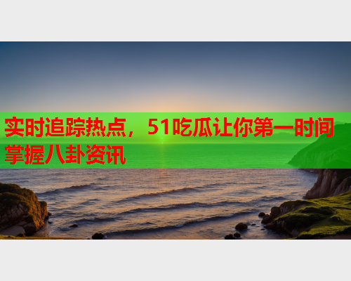 实时追踪热点，51吃瓜让你第一时间掌握八卦资讯