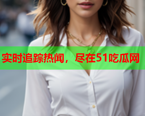 实时追踪热闻，尽在51吃瓜网