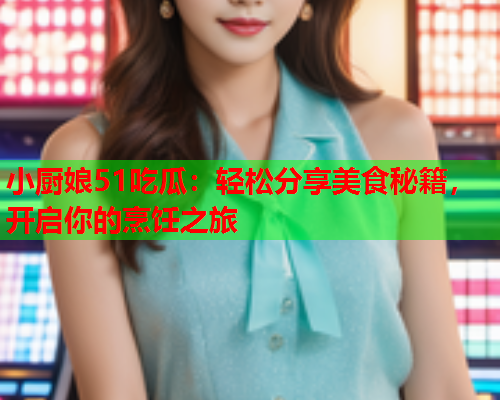 小厨娘51吃瓜：轻松分享美食秘籍，开启你的烹饪之旅