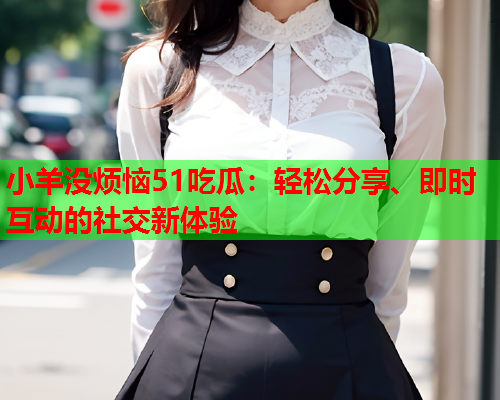 小羊没烦恼51吃瓜：轻松分享、即时互动的社交新体验