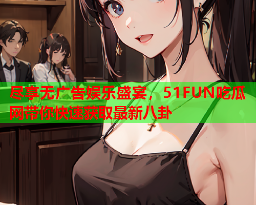 尽享无广告娱乐盛宴，51FUN吃瓜网带你快速获取最新八卦