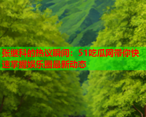 张继科的热议瞬间：51吃瓜网带你快速掌握娱乐圈最新动态