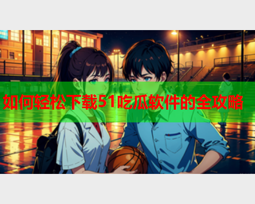 如何轻松下载51吃瓜软件的全攻略