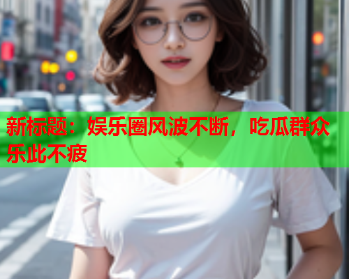 新标题：娱乐圈风波不断，吃瓜群众乐此不疲