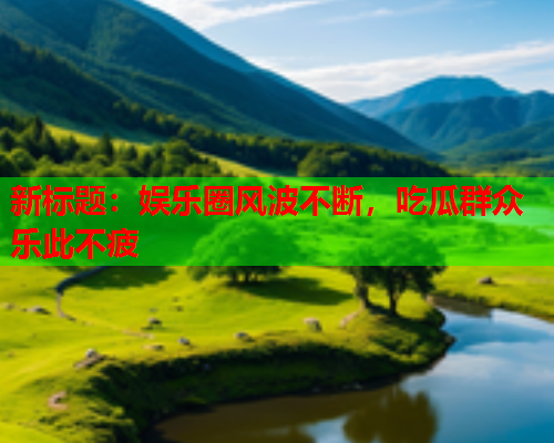 新标题：娱乐圈风波不断，吃瓜群众乐此不疲