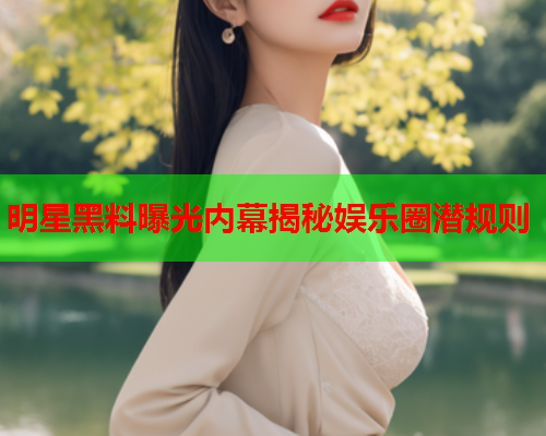 明星黑料曝光内幕揭秘娱乐圈潜规则
