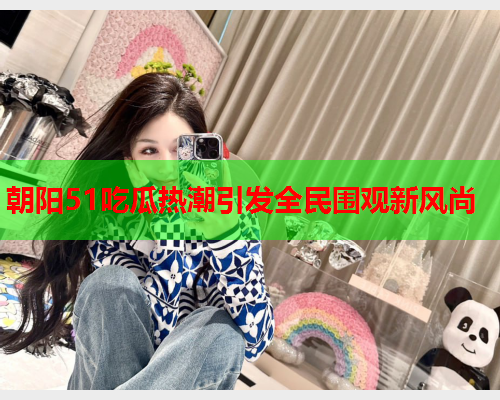 朝阳51吃瓜热潮引发全民围观新风尚