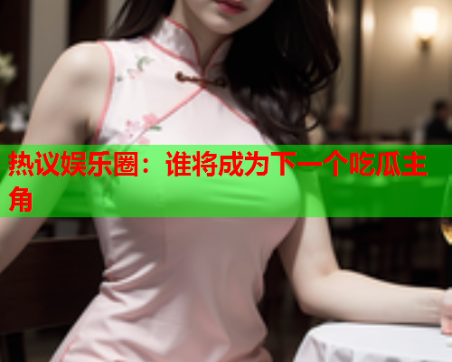 热议娱乐圈：谁将成为下一个吃瓜主角