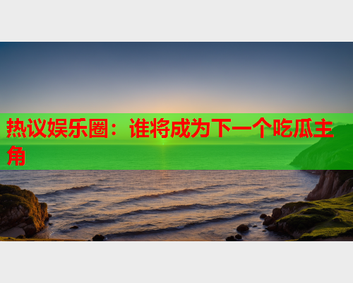 热议娱乐圈：谁将成为下一个吃瓜主角