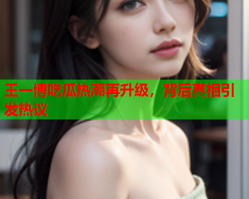 王一博吃瓜热潮再升级，背后真相引发热议