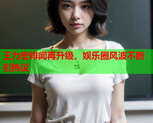 王力宏绯闻再升级，娱乐圈风波不断引热议