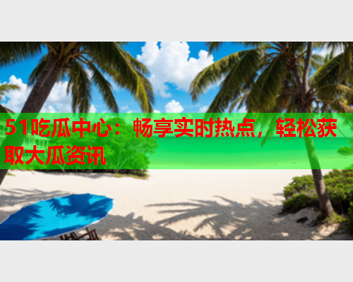 51吃瓜中心：畅享实时热点，轻松获取大瓜资讯