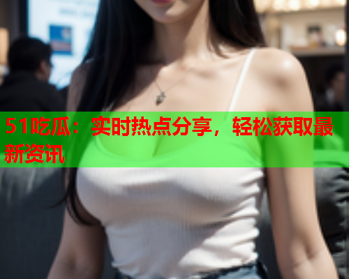 51吃瓜：实时热点分享，轻松获取最新资讯