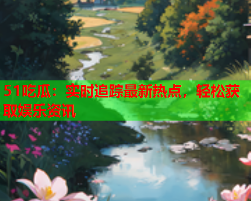 51吃瓜：实时追踪最新热点，轻松获取娱乐资讯