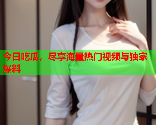 今日吃瓜，尽享海量热门视频与独家爆料