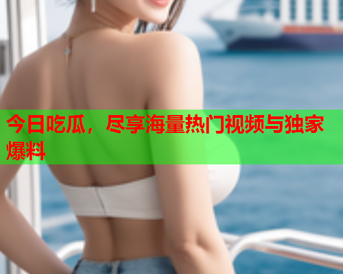 今日吃瓜，尽享海量热门视频与独家爆料