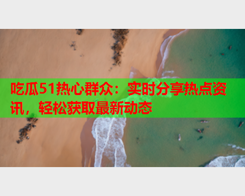 吃瓜51热心群众：实时分享热点资讯，轻松获取最新动态