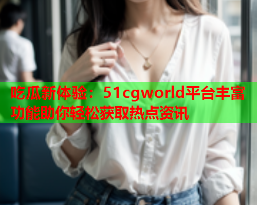 吃瓜新体验：51cgworld平台丰富功能助你轻松获取热点资讯